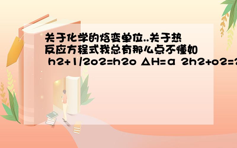 关于化学的焓变单位..关于热反应方程式我总有那么点不懂如 h2+1/2o2=h2o △H=α 2h2+o2=2h2o △H=2α 注意这个△H的单位 是 KJ/MOL我想知道为什么 同一个反应 这两个量不同呢 我是这么理解的,反应一