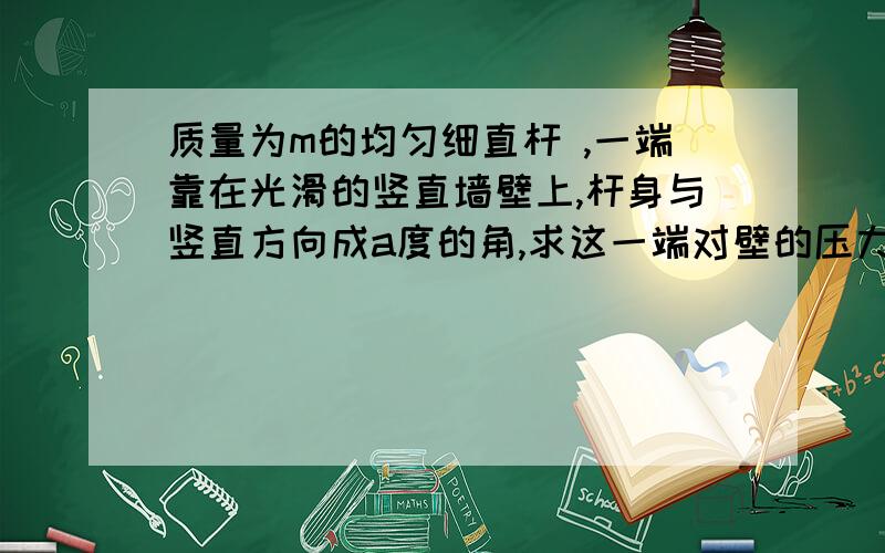 质量为m的均匀细直杆 ,一端靠在光滑的竖直墙壁上,杆身与竖直方向成a度的角,求这一端对壁的压力