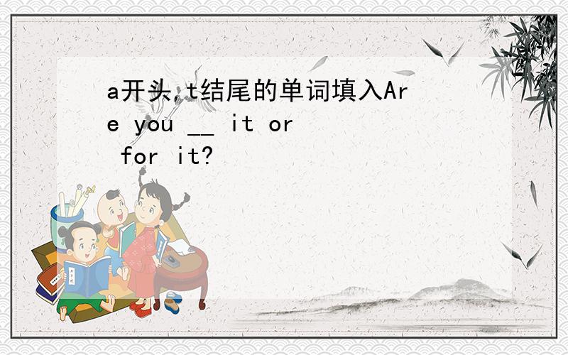 a开头,t结尾的单词填入Are you __ it or for it?