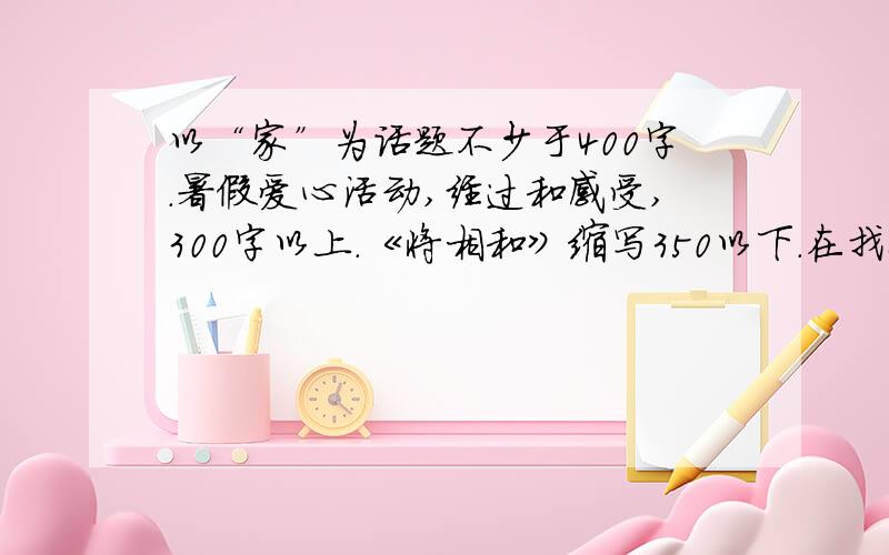 以“家”为话题不少于400字.暑假爱心活动,经过和感受,300字以上.《将相和》缩写350以下.在找8篇作文,400左右.