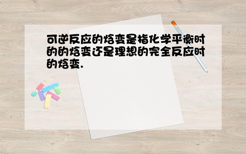 可逆反应的焓变是指化学平衡时的的焓变还是理想的完全反应时的焓变.