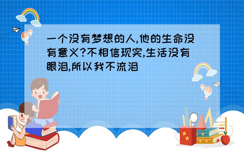 一个没有梦想的人,他的生命没有意义?不相信现实,生活没有眼泪,所以我不流泪^^^^^^^^^^^^^^^