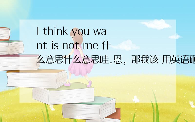 I think you want is not me 什么意思什么意思哇.恩，那我该 用英语砸回答呢？谢谢啊  我就是要你那种嘛、  - -！你们那个我看不懂，请附加意思哈、