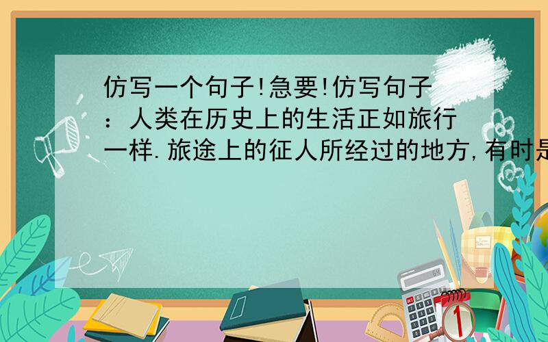 仿写一个句子!急要!仿写句子：人类在历史上的生活正如旅行一样.旅途上的征人所经过的地方,有时是坦荡平原,有时是崎岖险路.人类在历史上的生活正如_________________________________________________