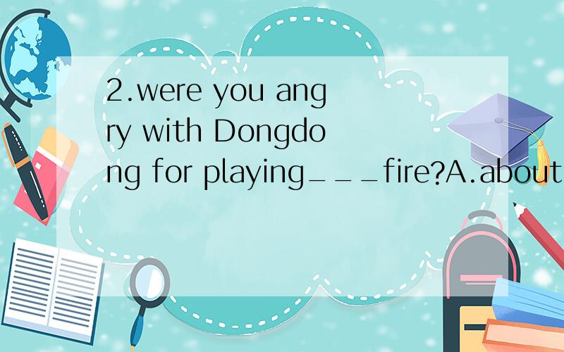 2.were you angry with Dongdong for playing___fire?A.about B.with
