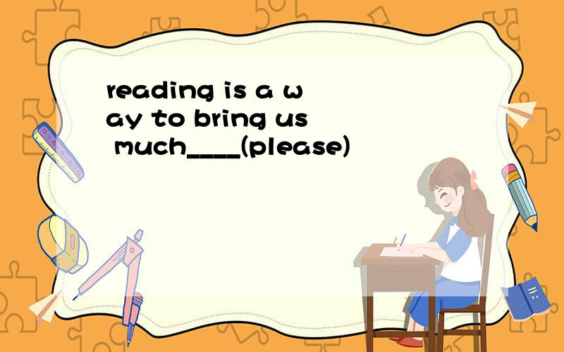 reading is a way to bring us much____(please)