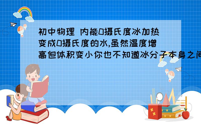 初中物理 内能0摄氏度冰加热变成0摄氏度的水,虽然温度增高但体积变小你也不知道冰分子本身之间初始作用的是压缩还是扩张你就不能确定势能变大变小那你是怎么知道内能增大还是减小?