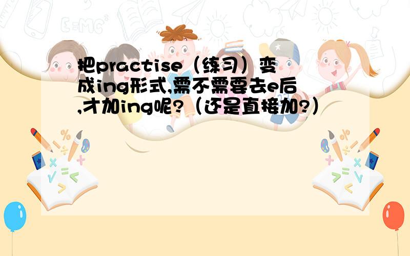 把practise（练习）变成ing形式,需不需要去e后,才加ing呢?（还是直接加?）