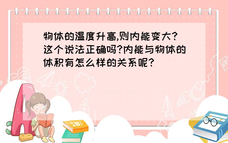 物体的温度升高,则内能变大?这个说法正确吗?内能与物体的体积有怎么样的关系呢?