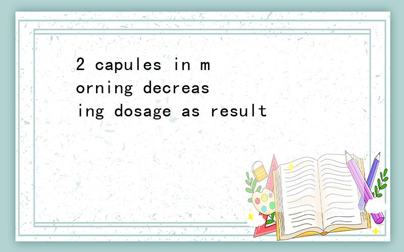 2 capules in morning decreasing dosage as result