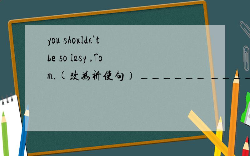 you shouldn't be so lasy ,Tom.(改为祈使句） ______ ______so lasy ,Tom!