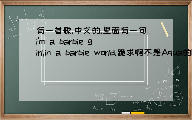 有一首歌.中文的.里面有一句i'm a barbie girl,in a barbie world.跪求啊不是Aqua的Barbie Girl.歌里面有中文的.我在一个KTV大厅里面听过的.