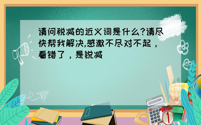 请问税减的近义词是什么?请尽快帮我解决,感激不尽对不起，看错了，是锐减