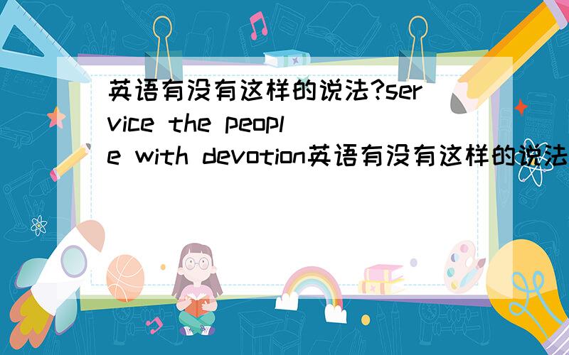 英语有没有这样的说法?service the people with devotion英语有没有这样的说法 service the people with devotion 或者service the people deeply?