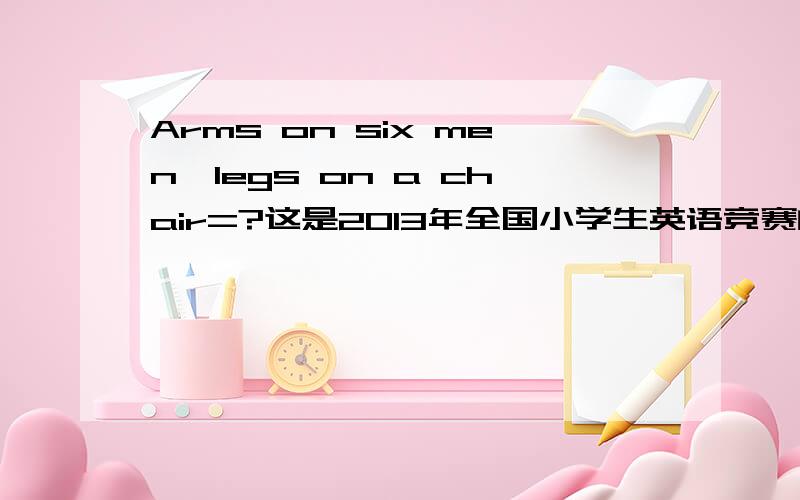 Arms on six men÷legs on a chair=?这是2013年全国小学生英语竞赛的小学四年级组初赛赛题测的智力测试，考完后，不仅有这个不懂，还有：1、Sometimes it looks like a boat.Sometimes it looks like a small white sun.