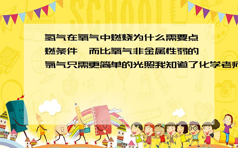 氢气在氧气中燃烧为什么需要点燃条件,而比氧气非金属性弱的氯气只需更简单的光照我知道了化学老师说氧的结构式O=O有两个化学键 氯的Cl-Cl只有一个所以更容易破坏