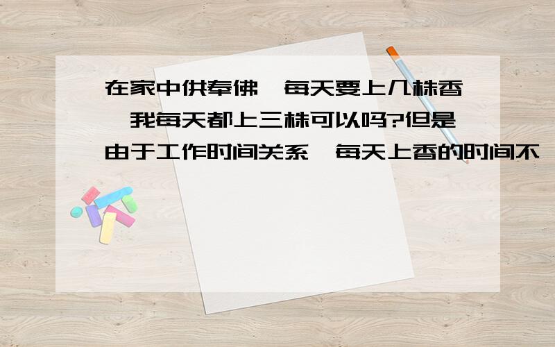 在家中供奉佛,每天要上几株香,我每天都上三株可以吗?但是由于工作时间关系,每天上香的时间不一样,这样可以吗?请师哥师姐们告诉告诉我上几株香都代表着什么?有上一株的代表什么,三株