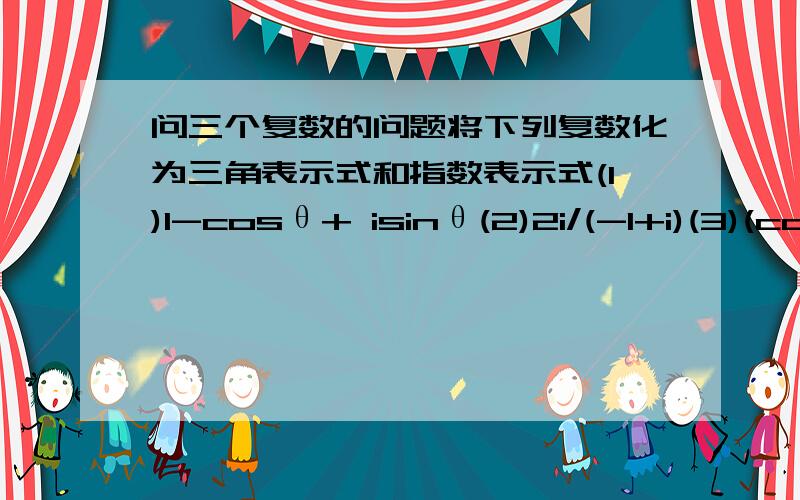 问三个复数的问题将下列复数化为三角表示式和指数表示式(1)1-cosθ+ isinθ(2)2i/(-1+i)(3)(cos5θ+i sin5θ）^2/(cos3θ-i sin3θ）^3