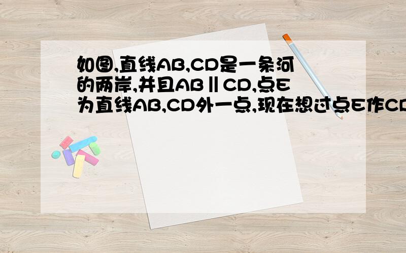 如图,直线AB,CD是一条河的两岸,并且AB‖CD,点E为直线AB,CD外一点,现在想过点E作CD的平行线,则只需过点E作岸AB的平行线即可,其理由是什么