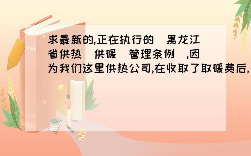 求最新的,正在执行的[黑龙江省供热（供暖）管理条例],因为我们这里供热公司,在收取了取暖费后,又来收取管道维修费.我想参考一下供热管理条例,他们这种行为是否合法.有知道的请帮提供,