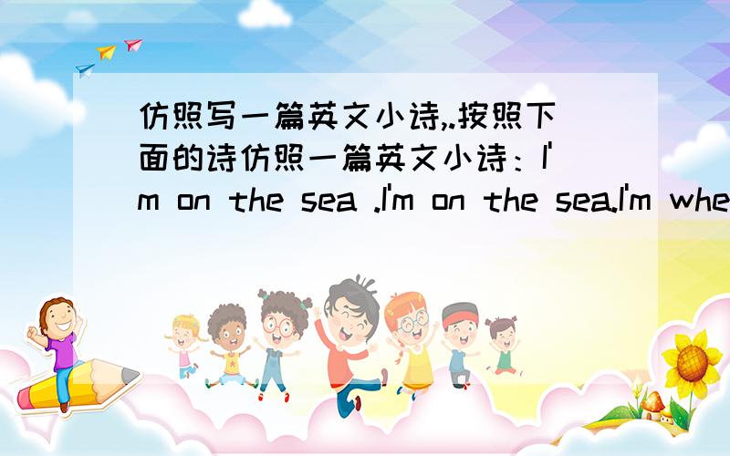 仿照写一篇英文小诗,.按照下面的诗仿照一篇英文小诗：I'm on the sea .I'm on the sea.I'm where I hope to be.WIth the white clouds above,with the blue sea below.The birds are flying,the fish are swimming.How happy they are!What a w