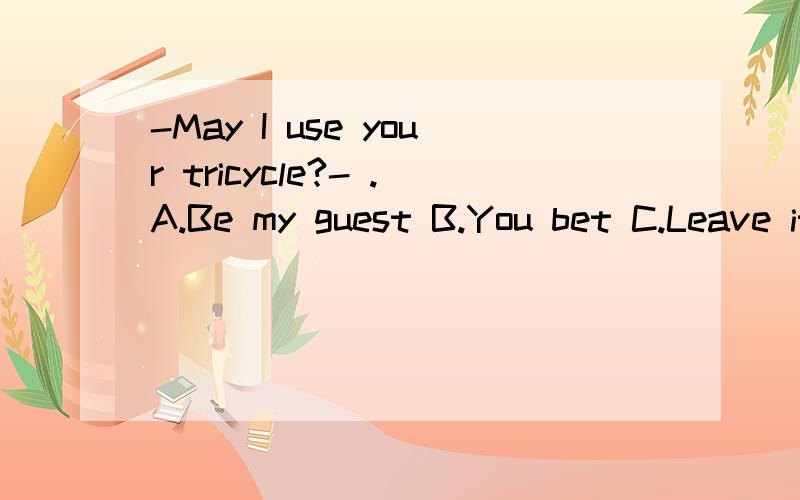 -May I use your tricycle?- .A.Be my guest B.You bet C.Leave it to me D.No答案是B可为什么A不可以呢字典上查到的意思Be my guest 请便,随便You bet 当然