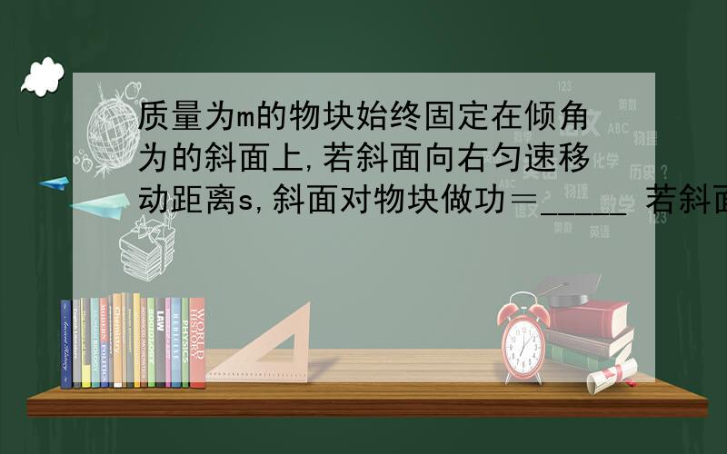 质量为m的物块始终固定在倾角为的斜面上,若斜面向右匀速移动距离s,斜面对物块做功＝_____ 若斜面向上匀速移动距离s,斜面对物块做功＝_____ 若斜面向左以加速度a移动距离s,斜面对物块做功