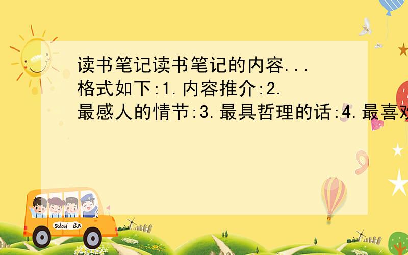 读书笔记读书笔记的内容...格式如下:1.内容推介:2.最感人的情节:3.最具哲理的话:4.最喜欢的人:5.美句点评(修辞..动词)6.最生动的描写:7.读后感:  每一篇都要按照这样的格式.要列好1.是什么什