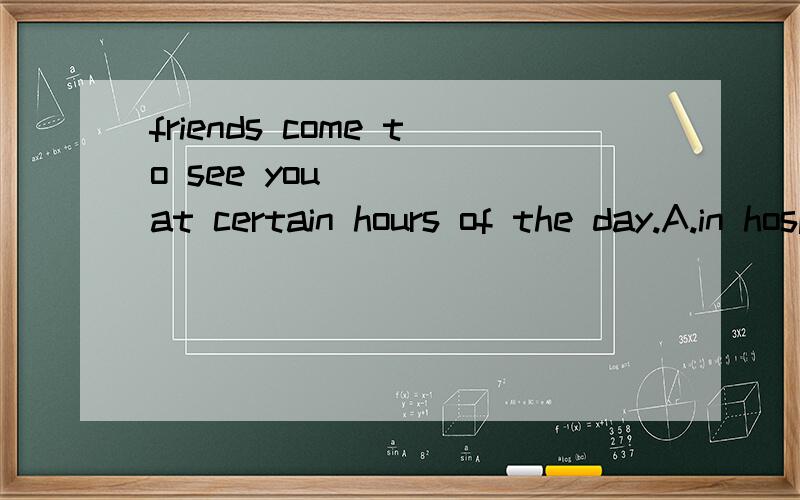 friends come to see you____ at certain hours of the day.A.in hospital B.at homeC.at work D.at school.选什么,要是A 的话,in hospital是住院的意思啊