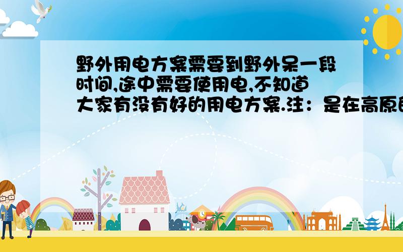 野外用电方案需要到野外呆一段时间,途中需要使用电,不知道大家有没有好的用电方案.注：是在高原的山上（冬天会有雪）,便于携带比较好,因为太重的拿不动,当然如果有可以长期使用的用