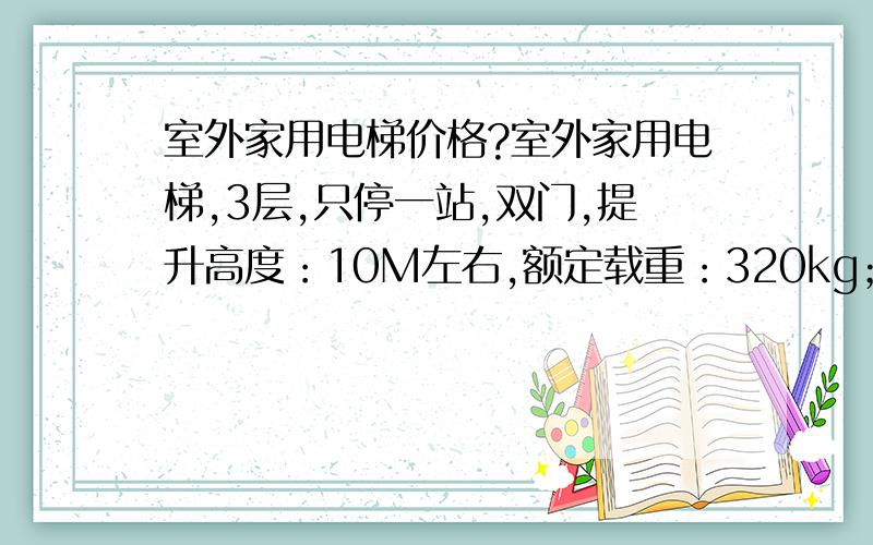 室外家用电梯价格?室外家用电梯,3层,只停一站,双门,提升高度：10M左右,额定载重：320kg；速度:0.5M/S左右,报价要多少?