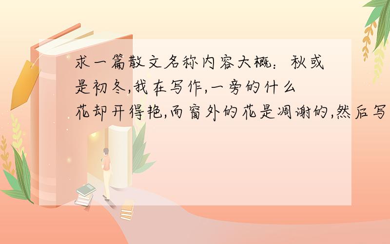 求一篇散文名称内容大概：秋或是初冬,我在写作,一旁的什么花却开得艳,而窗外的花是凋谢的,然后写家里的花违反了季节的安排什么的.还记得一段,我在车上.望着窗外路两旁的树上什么的.