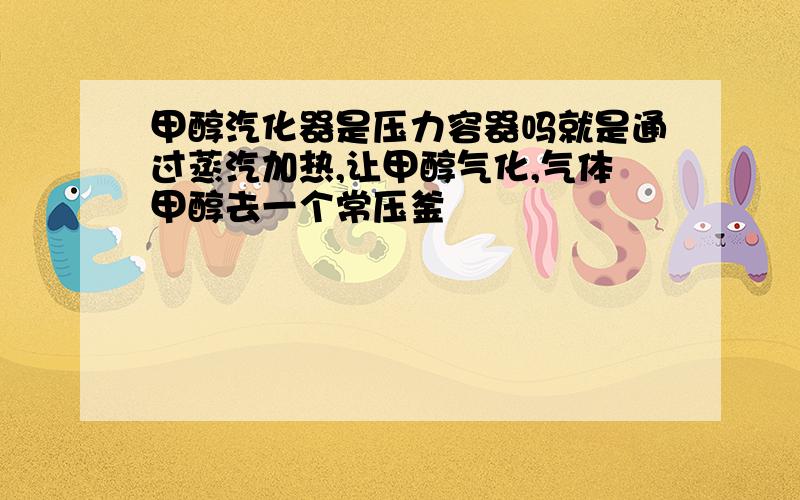 甲醇汽化器是压力容器吗就是通过蒸汽加热,让甲醇气化,气体甲醇去一个常压釜