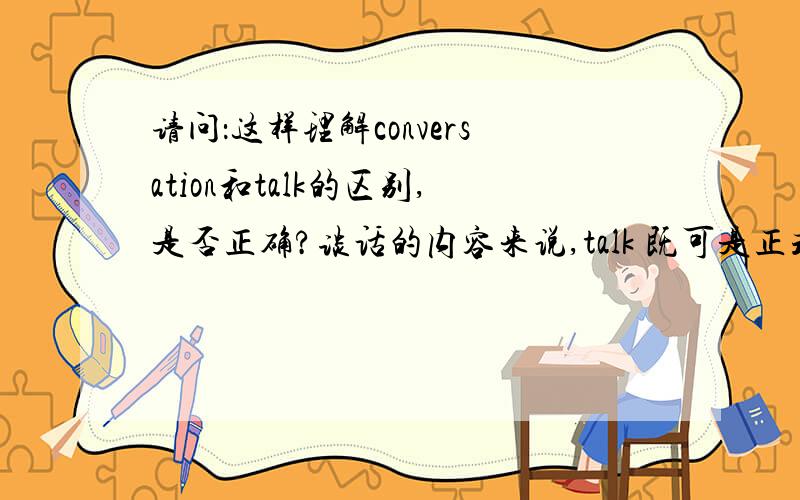 请问：这样理解conversation和talk的区别,是否正确?谈话的内容来说,talk 既可是正式的、又可是非正式的内容；conversation是非正式的内容.（就是talk既可是严肃内容,又可是不严肃内容；conversation