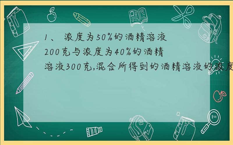 1、 浓度为50%的酒精溶液200克与浓度为40%的酒精溶液300克,混合所得到的酒精溶液的浓度是多少?一些有关数量关系的题目：(以上是第一题）2、 已知数a比数b大75%,那么数b比数a小多少?3、 有一