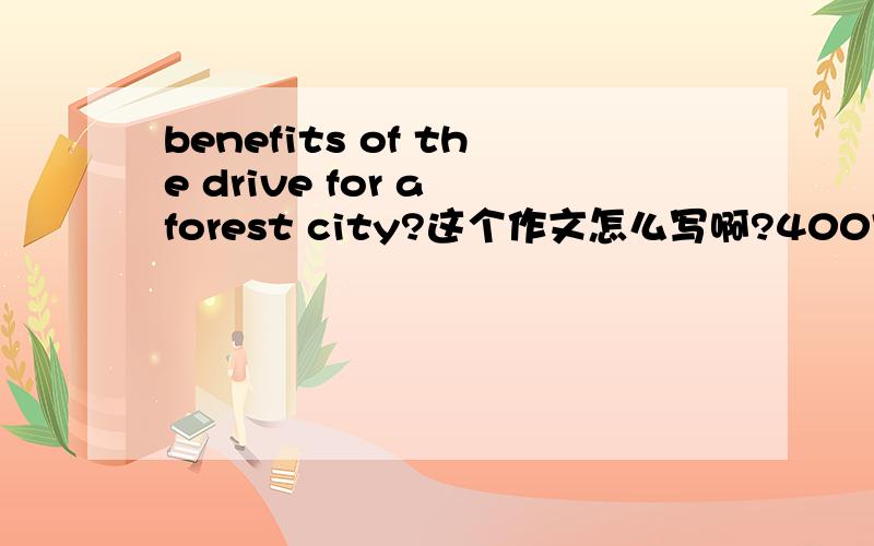 benefits of the drive for a forest city?这个作文怎么写啊?400字老师说了不是写森林的好处,而是写人人都想为创建森林城市做点事情动力的好处,这个才是考虑的重点.这个有什么好处嘛?我是真的写不