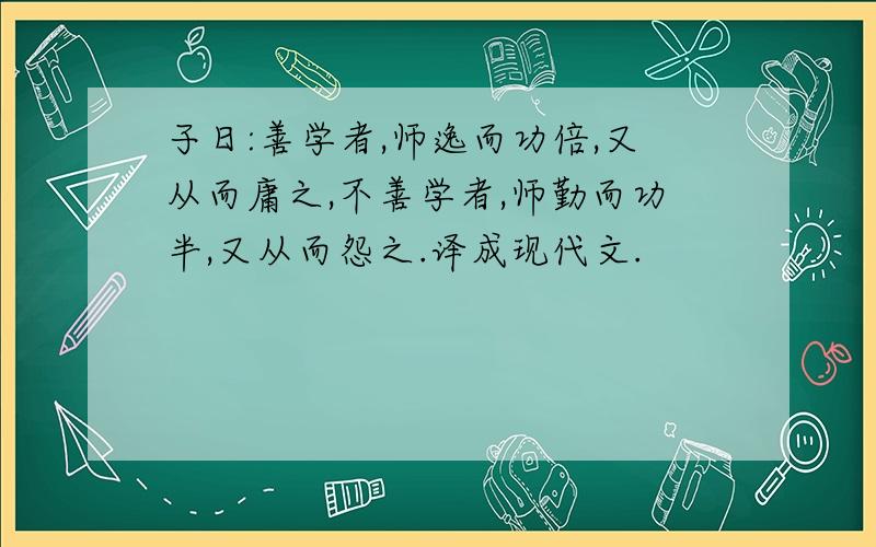 子日:善学者,师逸而功倍,又从而庸之,不善学者,师勤而功半,又从而怨之.译成现代文.