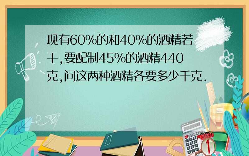 现有60%的和40%的酒精若干,要配制45%的酒精440克,问这两种酒精各要多少千克.