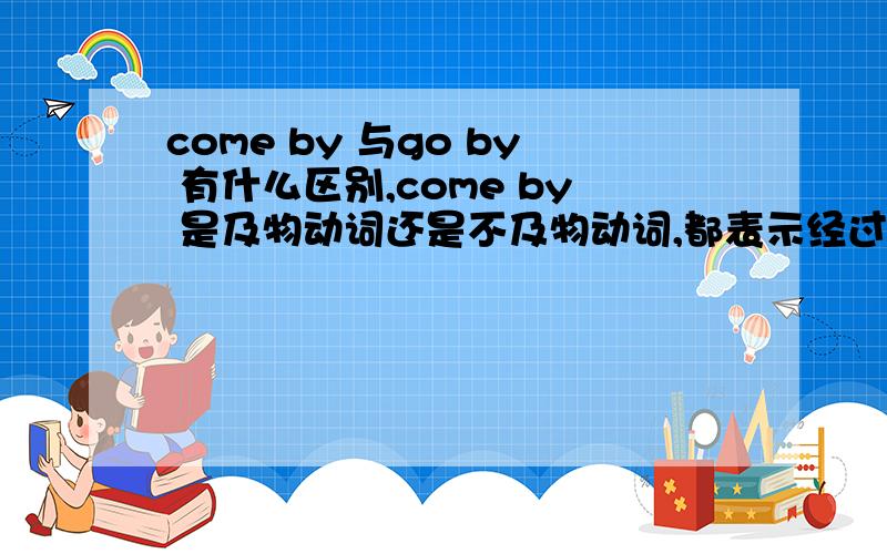 come by 与go by 有什么区别,come by 是及物动词还是不及物动词,都表示经过,但有什么区别呢