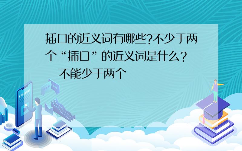 插口的近义词有哪些?不少于两个“插口”的近义词是什么？    不能少于两个