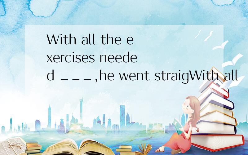 With all the exercises needed ___,he went straigWith all  the exercises needed ___,he went straight home, happy and relaxed.     A.to be finshed.  B.finshed.     求详解.