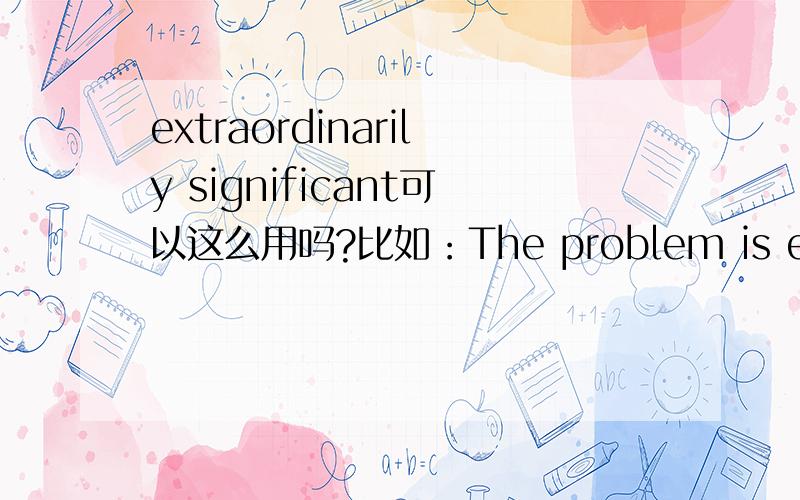 extraordinarily significant可以这么用吗?比如：The problem is extraordinarily significan.可以这么用吗?※ 编辑：chinatjlzy 于2009-1-2 12:30 编辑本文