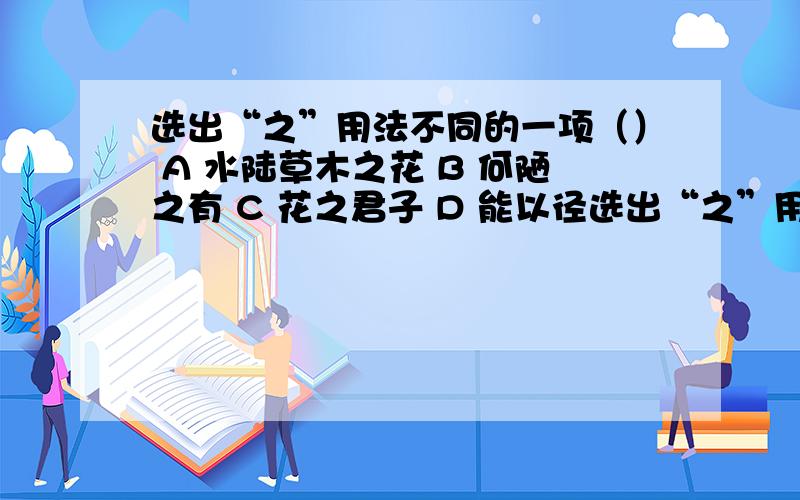 选出“之”用法不同的一项（） A 水陆草木之花 B 何陋之有 C 花之君子 D 能以径选出“之”用法不同的一项（）A 水陆草木之花 B 何陋之有 C 花之君子 D 能以径寸之木