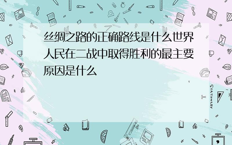 丝绸之路的正确路线是什么世界人民在二战中取得胜利的最主要原因是什么