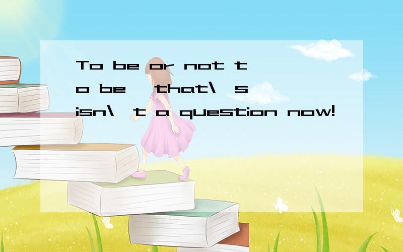 To be or not to be ,that\'s isn\'t a question now!