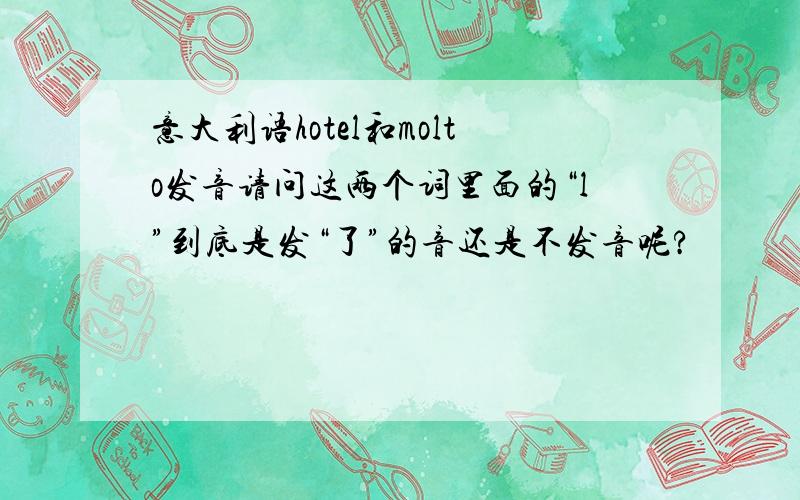 意大利语hotel和molto发音请问这两个词里面的“l”到底是发“了”的音还是不发音呢?