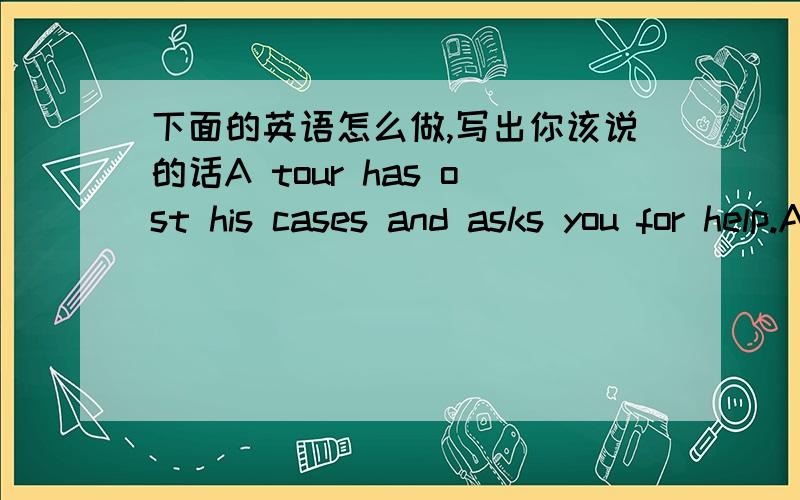 下面的英语怎么做,写出你该说的话A tour has ost his cases and asks you for help.Ask him about the colour of them.You are with a group of students and have found2tickets.What do you ask the group?You give 2 or 3 books,for example,to someo