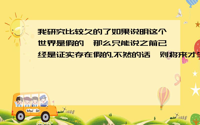 我研究比较久的了如果说明这个世界是假的,那么只能说之前已经是证实存在假的.不然的话,则将来才生下来假的世界的!只有人脑才能想出、推断出这些!这个拿世界来说只是一个比喻来的而