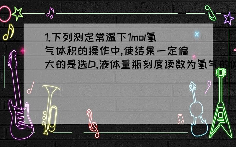 1.下列测定常温下1mol氢气体积的操作中,使结果一定偏大的是选D.液体量瓶刻度读数为氢气的体积（我想说凭什么啊,氢气体积应该等于液体量瓶读数+抽气-V硫酸,不确定抽气和硫酸哪个大啊）2.