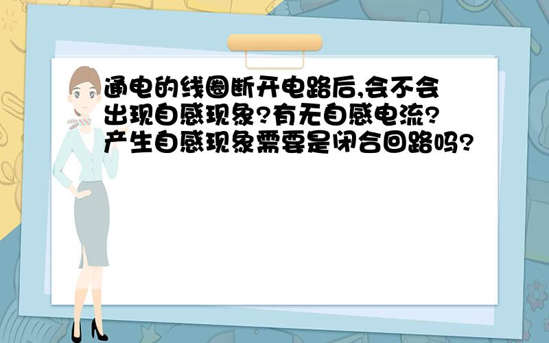 通电的线圈断开电路后,会不会出现自感现象?有无自感电流?产生自感现象需要是闭合回路吗?